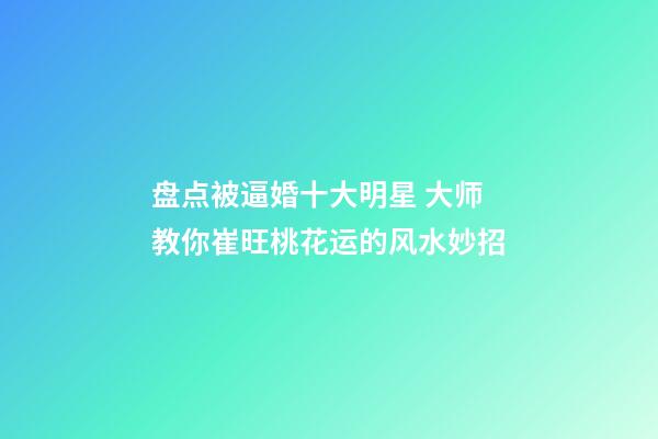 盘点被逼婚十大明星 大师教你崔旺桃花运的风水妙招